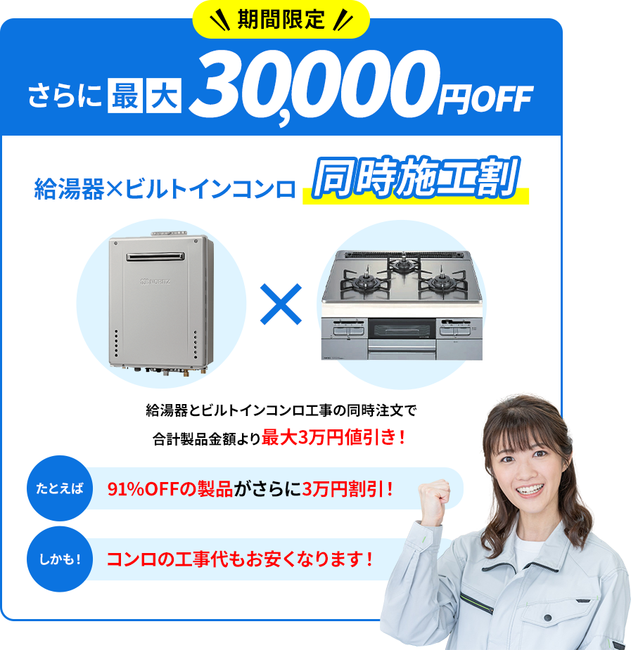 期間限定 さらに最大30,000円OFF 給湯器×ビルトインコンロ同時施工割 給湯器とビルトインコンロ工事の同時注文で合計製品金額より最大3万円値引き! たとえば91%OFFの製品がさらに3万円割引! しかも、コンロの工事代もお安くなります!