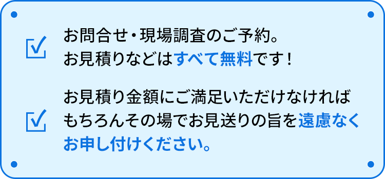 お問合せ・現場調査のご予約。お見積りなどはすべて無料です！ お見積り金額にご満足いただけなければもちろんその場でお見送りの旨を遠慮なくお申し付けください。