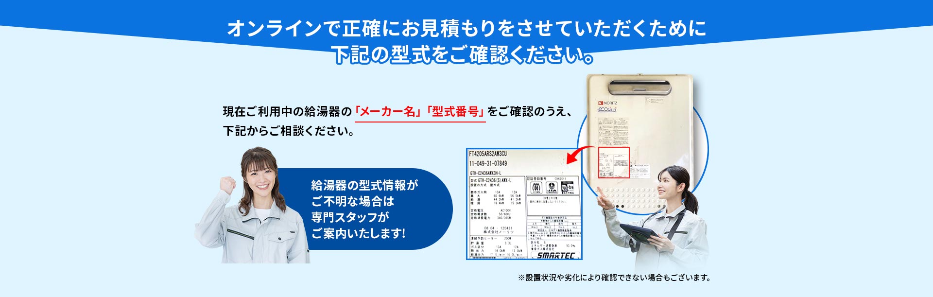 オンラインで正確にお見積もりをさせていただくために下記の型式をご確認ください。 現在ご利用中の給湯器の「メーカー名」「型式番号」をご確認のうえ、下記からご相談ください。 ※設置状況や劣化により確認できない場合もございます。 給湯器の型式情報がご不明な場合は専門スタッフがご案内いたします!