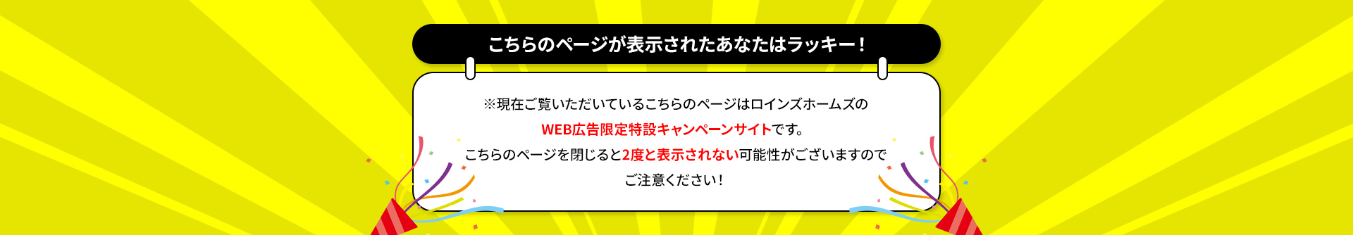 こちらのページが表示されたあなたはラッキー！ ※現在ご覧いただいているこちらのページはロインズホームのWEB広告限定特設キャンペーンサイトです。こちらのページを閉じると2度と表示されない可能性がございますのでご注意ください！