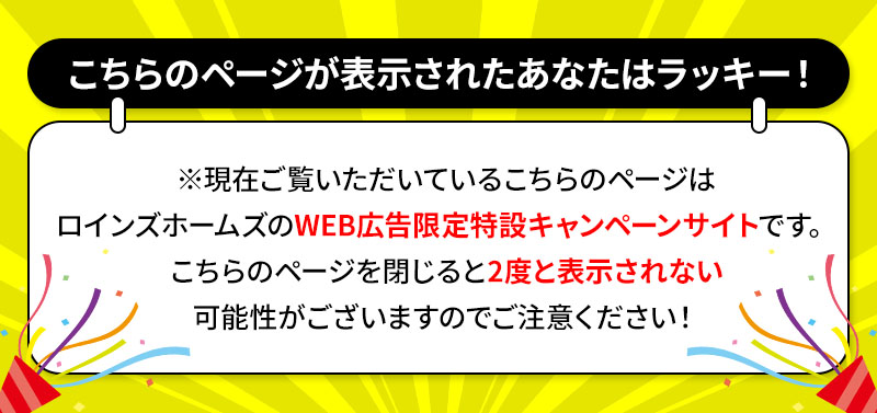 こちらのページが表示されたあなたはラッキー！ ※現在ご覧いただいているこちらのページはロインズホームのWEB広告限定特設キャンペーンサイトです。こちらのページを閉じると2度と表示されない可能性がございますのでご注意ください！